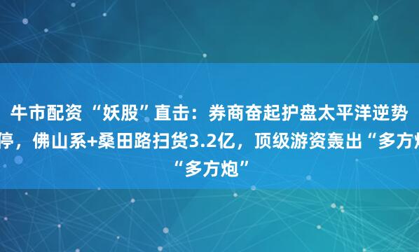 牛市配资 “妖股”直击：券商奋起护盘太平洋逆势涨停，佛山系+桑田路扫货3.2亿，顶级游资轰出“多方炮”