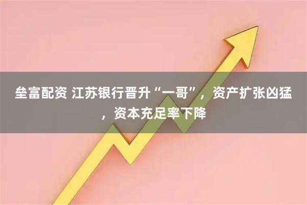 垒富配资 江苏银行晋升“一哥”，资产扩张凶猛，资本充足率下降