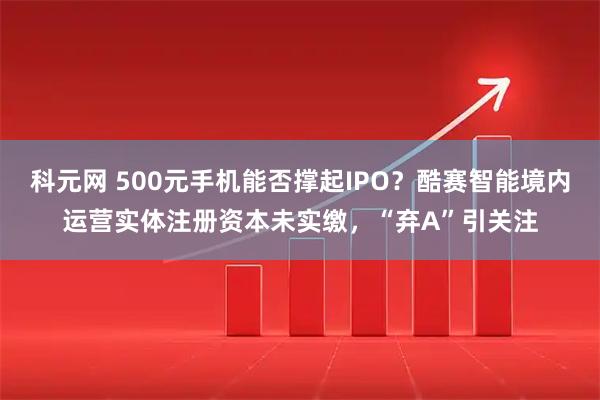 科元网 500元手机能否撑起IPO？酷赛智能境内运营实体注册资本未实缴，“弃A”引关注