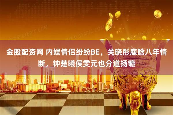 金股配资网 内娱情侣纷纷BE，关晓彤鹿晗八年情断，钟楚曦侯雯元也分道扬镳