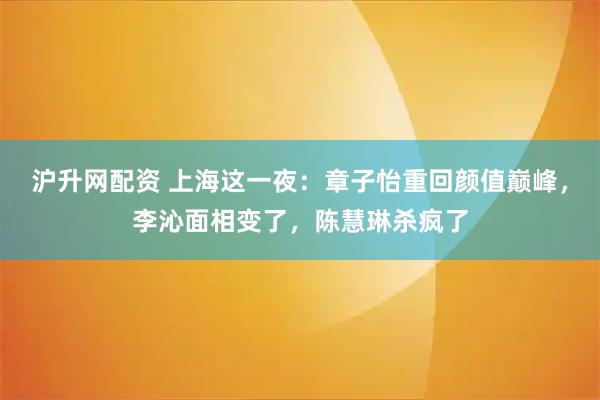 沪升网配资 上海这一夜：章子怡重回颜值巅峰，李沁面相变了，陈慧琳杀疯了