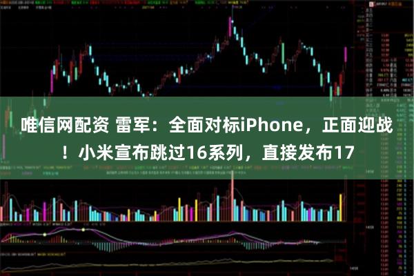 唯信网配资 雷军：全面对标iPhone，正面迎战！小米宣布跳过16系列，直接发布17
