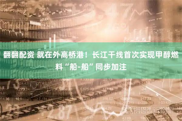 翻翻配资 就在外高桥港！长江干线首次实现甲醇燃料“船-船”同步加注