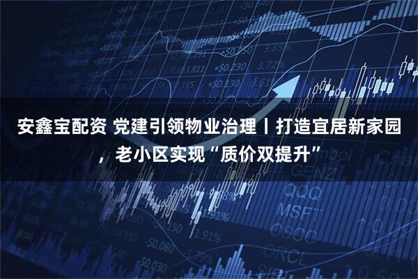 安鑫宝配资 党建引领物业治理丨打造宜居新家园，老小区实现“质价双提升”