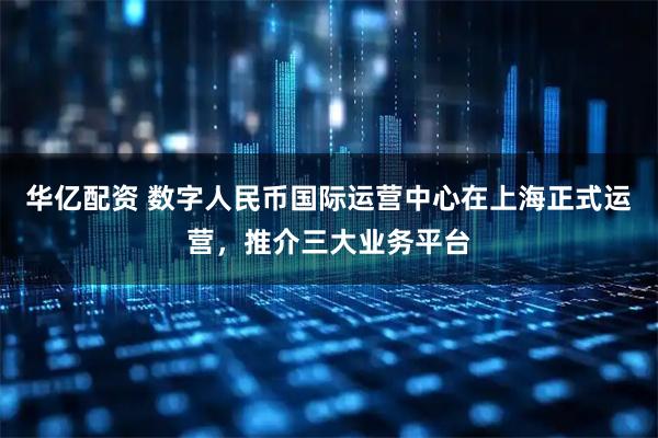华亿配资 数字人民币国际运营中心在上海正式运营，推介三大业务平台