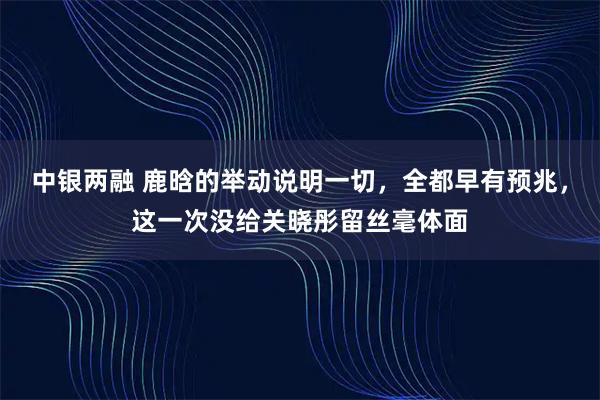 中银两融 鹿晗的举动说明一切，全都早有预兆，这一次没给关晓彤留丝毫体面