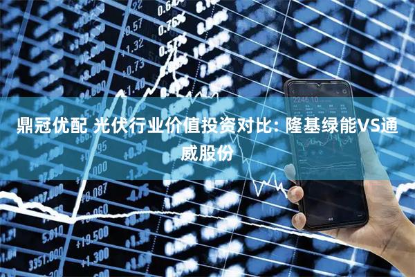 鼎冠优配 光伏行业价值投资对比: 隆基绿能VS通威股份