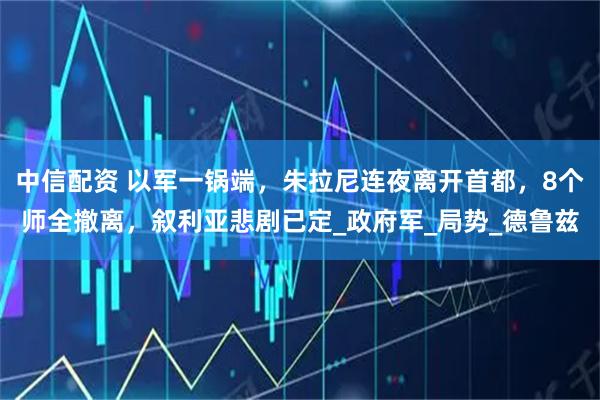 中信配资 以军一锅端，朱拉尼连夜离开首都，8个师全撤离，叙利亚悲剧已定_政府军_局势_德鲁兹