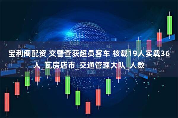 宝利阁配资 交警查获超员客车 核载19人实载36人_瓦房店市_交通管理大队_人数