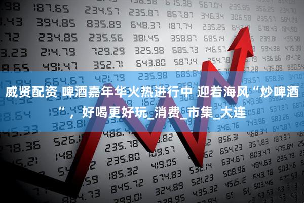 威贤配资 啤酒嘉年华火热进行中 迎着海风“炒啤酒”，好喝更好玩_消费_市集_大连