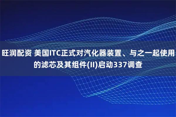旺润配资 美国ITC正式对汽化器装置、与之一起使用的滤芯及其组件(II)启动337调查